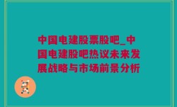 中国电建股票股吧_中国电建股吧热议未来发展战略与市场前景分析