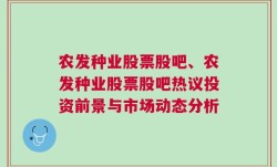 农发种业股票股吧、农发种业股票股吧热议投资前景与市场动态分析