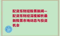 配资乐财经股票新闻—配资乐财经深度解析最新股票市场动态与投资机会