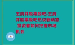 王府井股票股吧;王府井股票股吧热议新动态 投资者如何把握市场机会