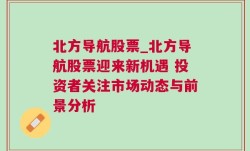 北方导航股票_北方导航股票迎来新机遇 投资者关注市场动态与前景分析