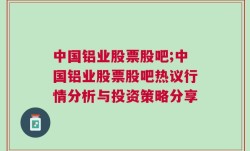 中国铝业股票股吧;中国铝业股票股吧热议行情分析与投资策略分享