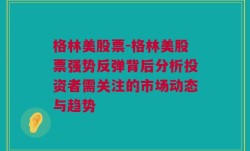 格林美股票-格林美股票强势反弹背后分析投资者需关注的市场动态与趋势