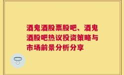 酒鬼酒股票股吧、酒鬼酒股吧热议投资策略与市场前景分析分享