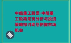 中船重工股票-中船重工股票走势分析与投资策略探讨助您把握市场机会