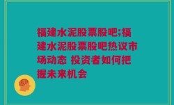 福建水泥股票股吧;福建水泥股票股吧热议市场动态 投资者如何把握未来机会