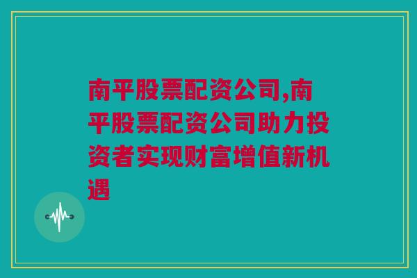 南平股票配资公司,南平股票配资公司助力投资者实现财富增值新机遇