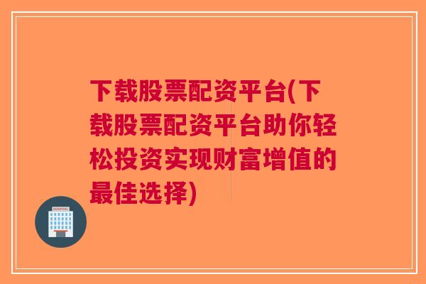 下载股票配资平台(下载股票配资平台助你轻松投资实现财富增值的最佳选择)