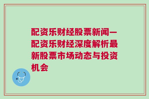 配资乐财经股票新闻—配资乐财经深度解析最新股票市场动态与投资机会