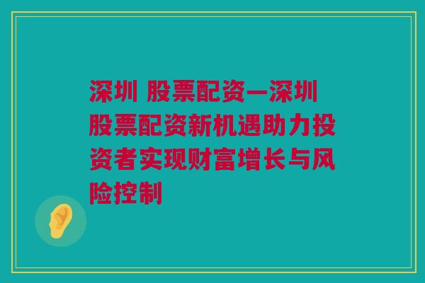 深圳 股票配资—深圳股票配资新机遇助力投资者实现财富增长与风险控制