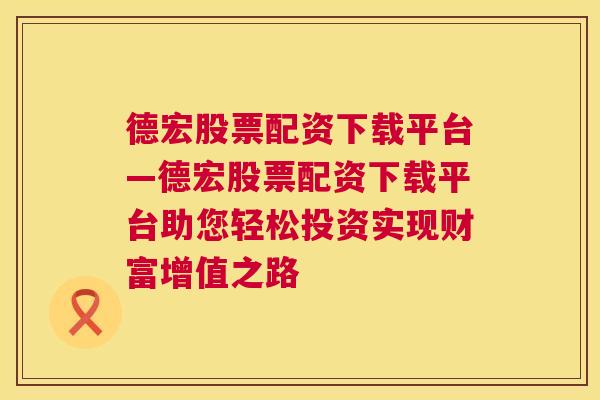 德宏股票配资下载平台—德宏股票配资下载平台助您轻松投资实现财富增值之路