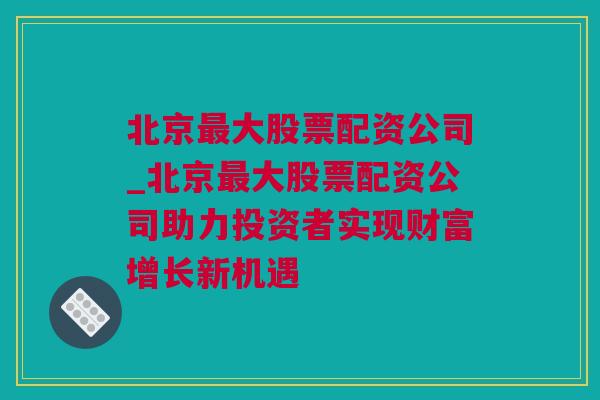 北京最大股票配资公司_北京最大股票配资公司助力投资者实现财富增长新机遇