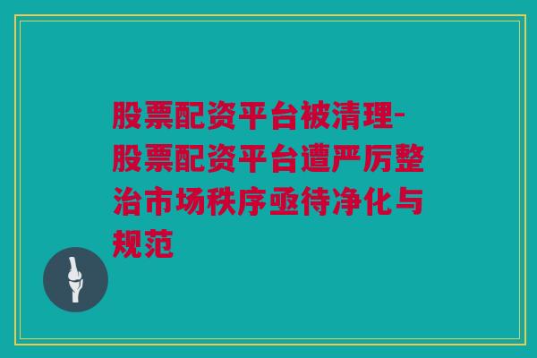 股票配资平台被清理-股票配资平台遭严厉整治市场秩序亟待净化与规范