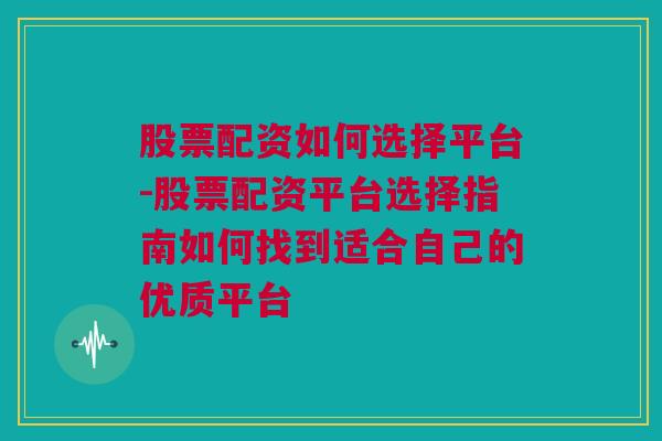 股票配资如何选择平台-股票配资平台选择指南如何找到适合自己的优质平台