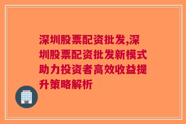 深圳股票配资批发,深圳股票配资批发新模式助力投资者高效收益提升策略解析