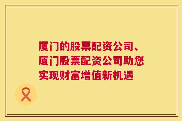 厦门的股票配资公司、厦门股票配资公司助您实现财富增值新机遇