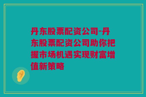 丹东股票配资公司-丹东股票配资公司助你把握市场机遇实现财富增值新策略