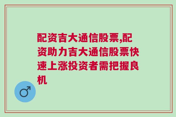 配资吉大通信股票,配资助力吉大通信股票快速上涨投资者需把握良机