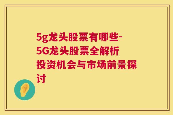 5g龙头股票有哪些-5G龙头股票全解析 投资机会与市场前景探讨