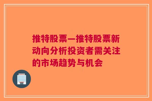 推特股票—推特股票新动向分析投资者需关注的市场趋势与机会