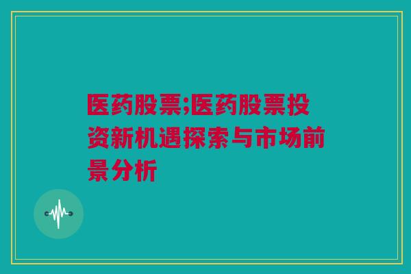 医药股票;医药股票投资新机遇探索与市场前景分析