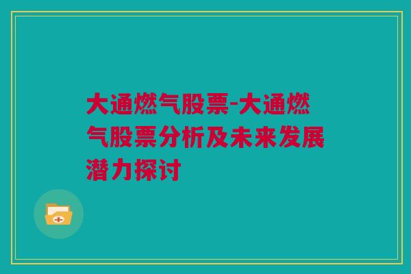 大通燃气股票-大通燃气股票分析及未来发展潜力探讨