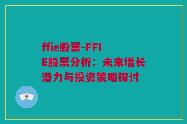 ffie股票-FFIE股票分析：未来增长潜力与投资策略探讨