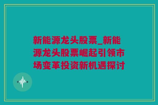 新能源龙头股票_新能源龙头股票崛起引领市场变革投资新机遇探讨