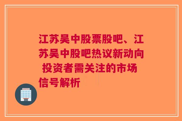 江苏吴中股票股吧、江苏吴中股吧热议新动向 投资者需关注的市场信号解析