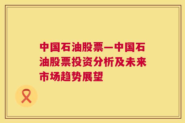 中国石油股票—中国石油股票投资分析及未来市场趋势展望