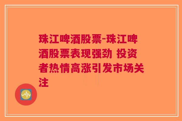 珠江啤酒股票-珠江啤酒股票表现强劲 投资者热情高涨引发市场关注