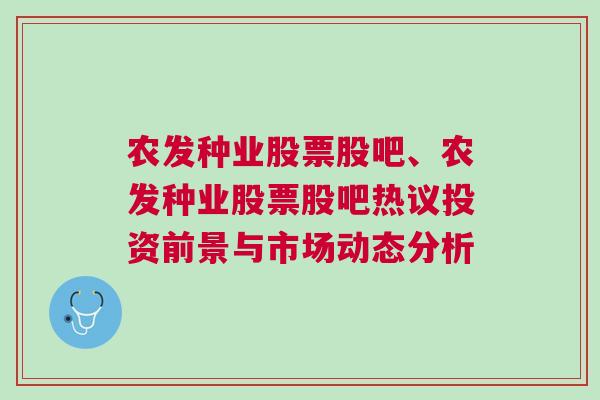 农发种业股票股吧、农发种业股票股吧热议投资前景与市场动态分析