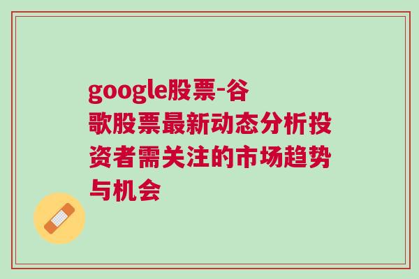 google股票-谷歌股票最新动态分析投资者需关注的市场趋势与机会