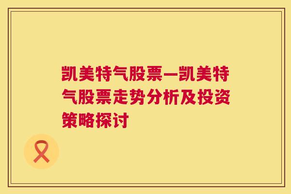 凯美特气股票—凯美特气股票走势分析及投资策略探讨