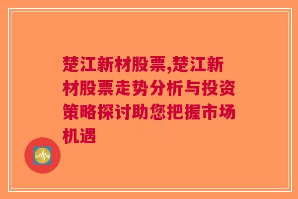 楚江新材股票,楚江新材股票走势分析与投资策略探讨助您把握市场机遇