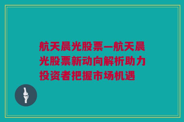 航天晨光股票—航天晨光股票新动向解析助力投资者把握市场机遇