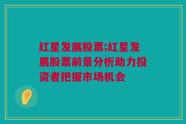 红星发展股票;红星发展股票前景分析助力投资者把握市场机会