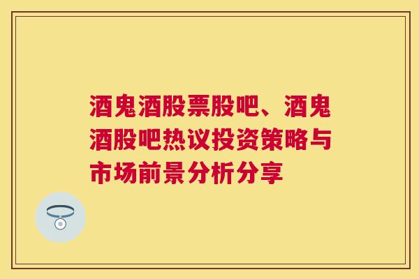 酒鬼酒股票股吧、酒鬼酒股吧热议投资策略与市场前景分析分享