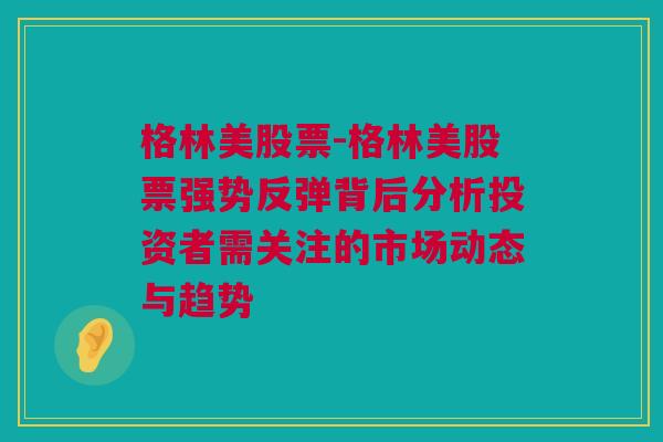 格林美股票-格林美股票强势反弹背后分析投资者需关注的市场动态与趋势