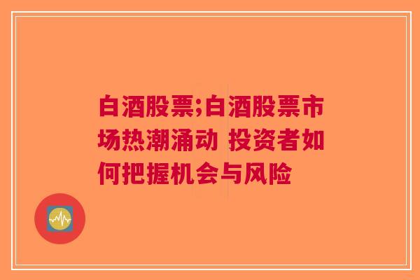 白酒股票;白酒股票市场热潮涌动 投资者如何把握机会与风险