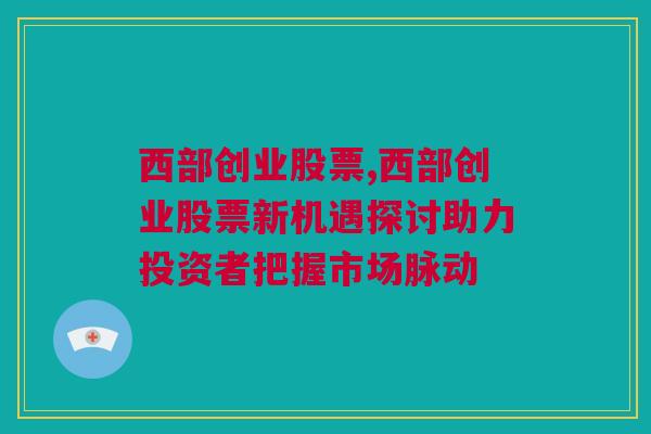 西部创业股票,西部创业股票新机遇探讨助力投资者把握市场脉动