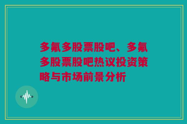 多氟多股票股吧、多氟多股票股吧热议投资策略与市场前景分析