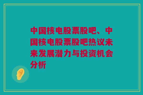 中国核电股票股吧、中国核电股票股吧热议未来发展潜力与投资机会分析