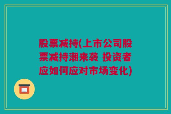 股票减持(上市公司股票减持潮来袭 投资者应如何应对市场变化)